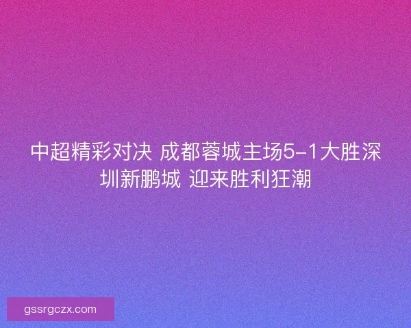 中超精彩对决 成都蓉城主场5-1大胜深圳新鹏城 迎来胜利狂潮