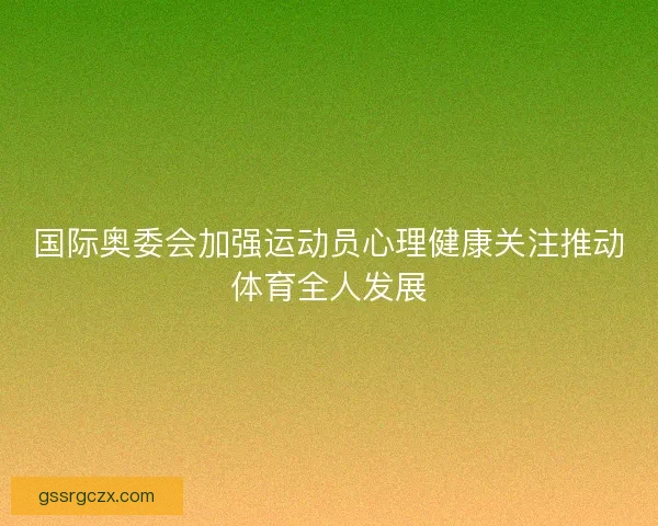 国际奥委会加强运动员心理健康关注推动体育全人发展