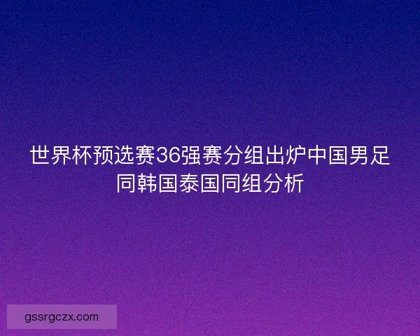 世界杯预选赛36强赛分组出炉中国男足同韩国泰国同组分析