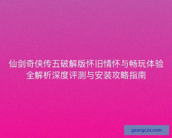 仙剑奇侠传五破解版怀旧情怀与畅玩体验全解析深度评测与安装攻略指南