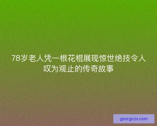 78岁老人凭一根花棍展现惊世绝技令人叹为观止的传奇故事