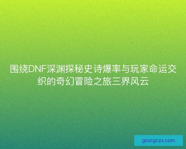 围绕DNF深渊探秘史诗爆率与玩家命运交织的奇幻冒险之旅三界风云